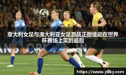 意大利女足与澳大利亚女足激战正酣谁能在世界杯赛场上笑到最后